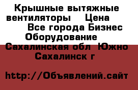 Крышные вытяжные вентиляторы  › Цена ­ 12 000 - Все города Бизнес » Оборудование   . Сахалинская обл.,Южно-Сахалинск г.